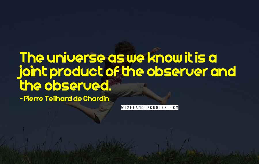 Pierre Teilhard De Chardin Quotes: The universe as we know it is a joint product of the observer and the observed.