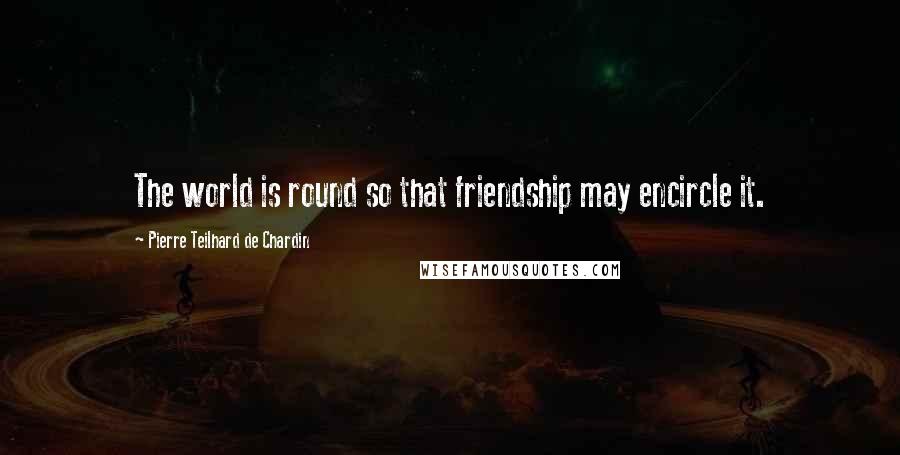 Pierre Teilhard De Chardin Quotes: The world is round so that friendship may encircle it.