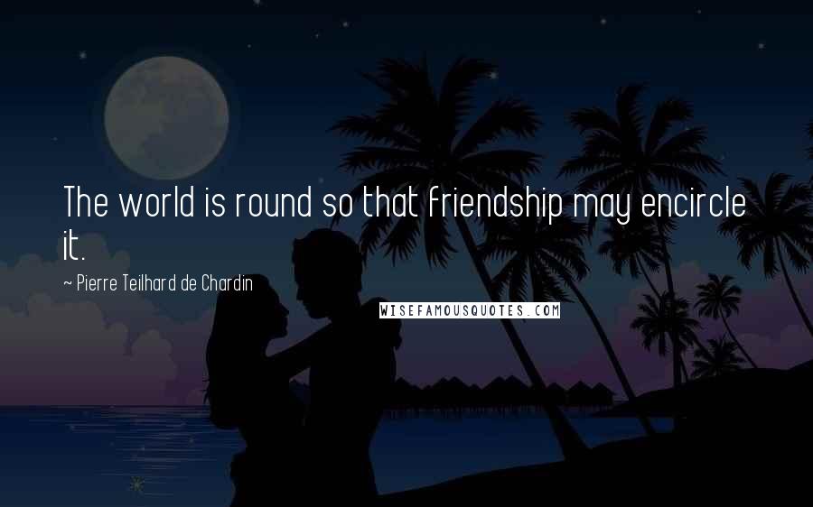 Pierre Teilhard De Chardin Quotes: The world is round so that friendship may encircle it.
