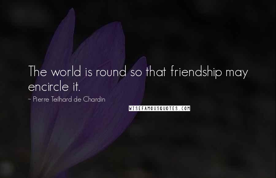 Pierre Teilhard De Chardin Quotes: The world is round so that friendship may encircle it.