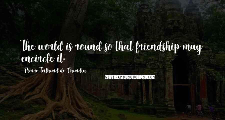 Pierre Teilhard De Chardin Quotes: The world is round so that friendship may encircle it.