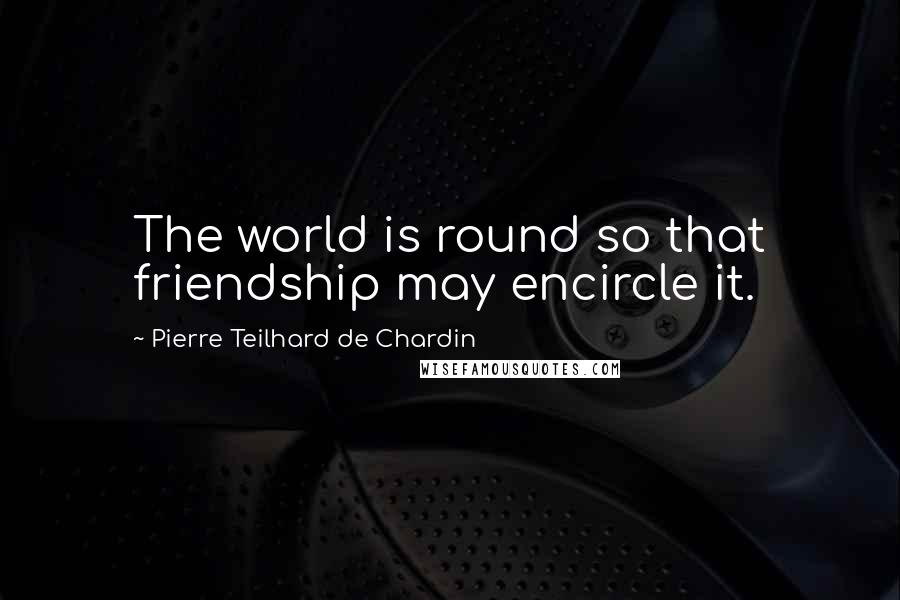 Pierre Teilhard De Chardin Quotes: The world is round so that friendship may encircle it.