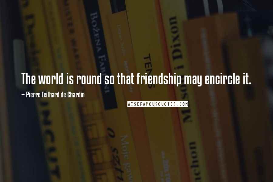 Pierre Teilhard De Chardin Quotes: The world is round so that friendship may encircle it.