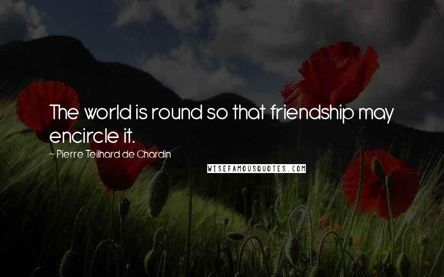 Pierre Teilhard De Chardin Quotes: The world is round so that friendship may encircle it.