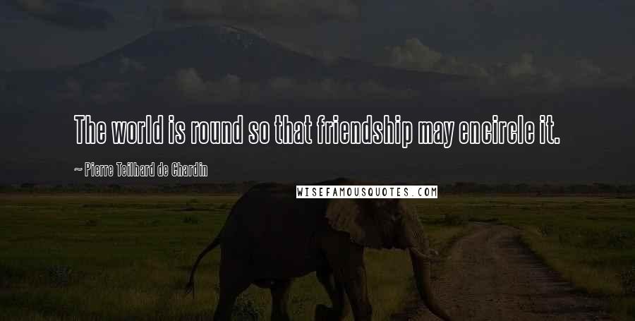 Pierre Teilhard De Chardin Quotes: The world is round so that friendship may encircle it.