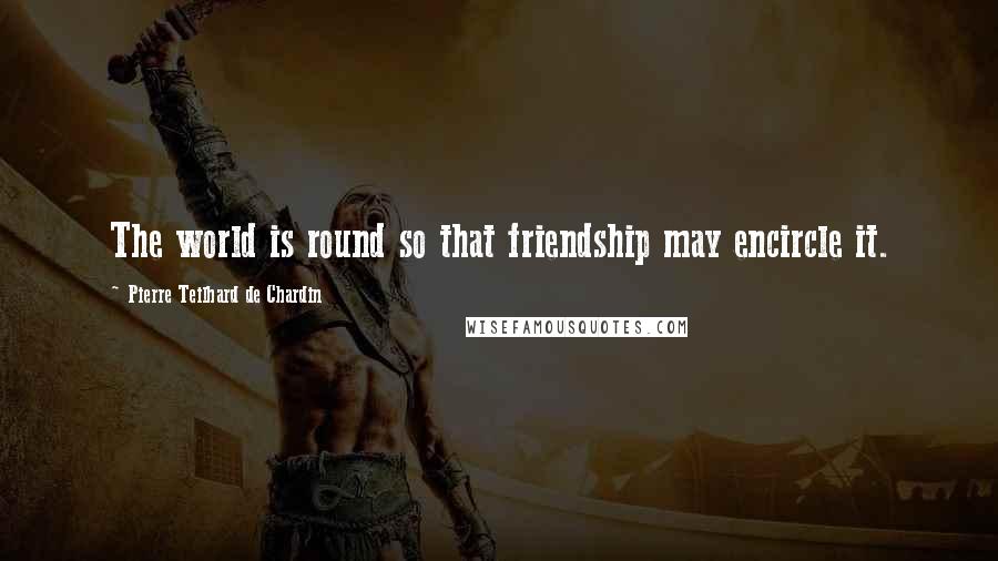 Pierre Teilhard De Chardin Quotes: The world is round so that friendship may encircle it.