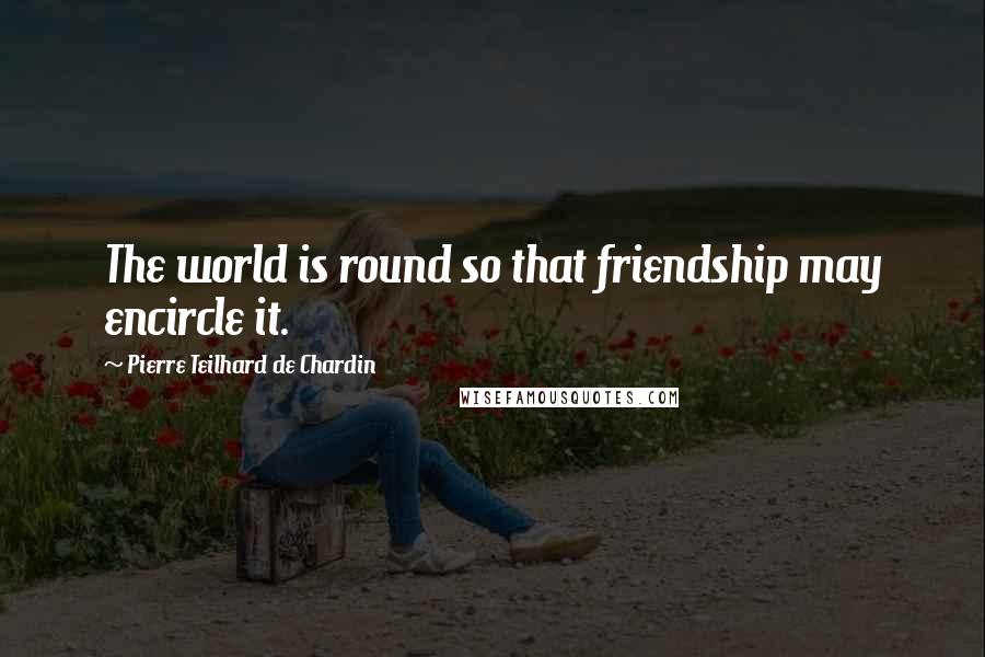 Pierre Teilhard De Chardin Quotes: The world is round so that friendship may encircle it.