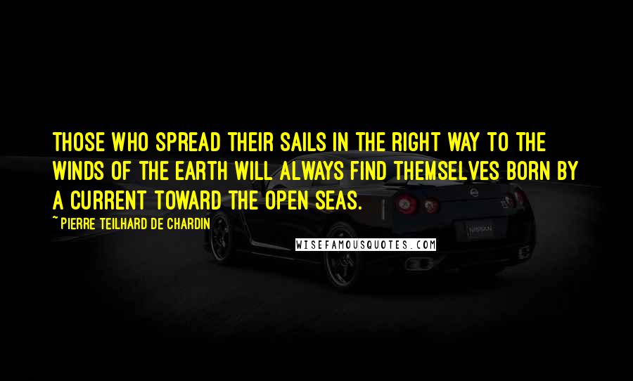 Pierre Teilhard De Chardin Quotes: Those who spread their sails in the right way to the winds of the earth will always find themselves born by a current toward the open seas.