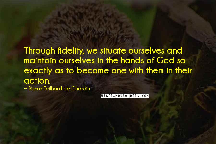 Pierre Teilhard De Chardin Quotes: Through fidelity, we situate ourselves and maintain ourselves in the hands of God so exactly as to become one with them in their action.