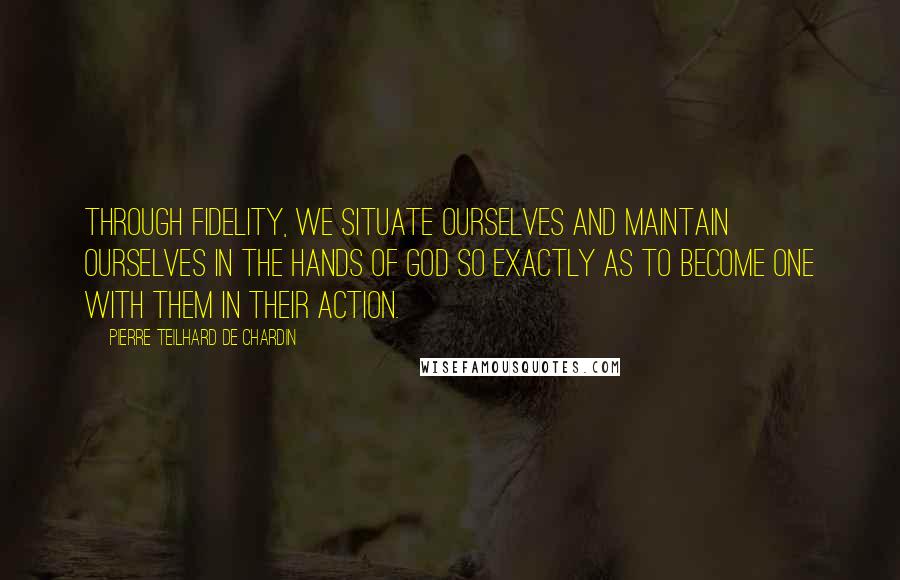 Pierre Teilhard De Chardin Quotes: Through fidelity, we situate ourselves and maintain ourselves in the hands of God so exactly as to become one with them in their action.