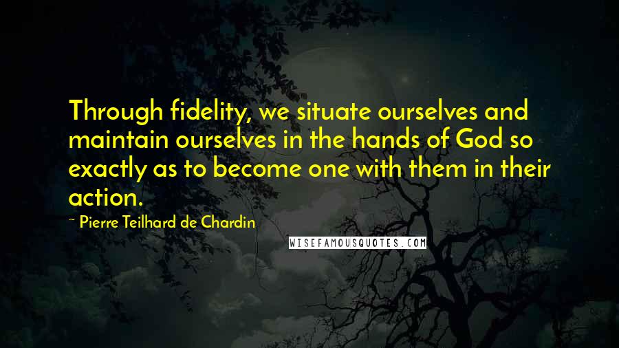 Pierre Teilhard De Chardin Quotes: Through fidelity, we situate ourselves and maintain ourselves in the hands of God so exactly as to become one with them in their action.