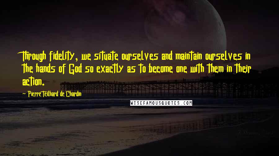 Pierre Teilhard De Chardin Quotes: Through fidelity, we situate ourselves and maintain ourselves in the hands of God so exactly as to become one with them in their action.