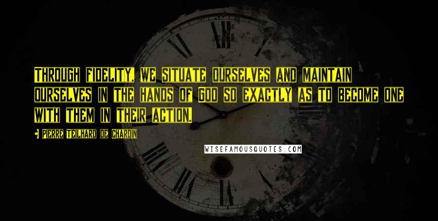 Pierre Teilhard De Chardin Quotes: Through fidelity, we situate ourselves and maintain ourselves in the hands of God so exactly as to become one with them in their action.