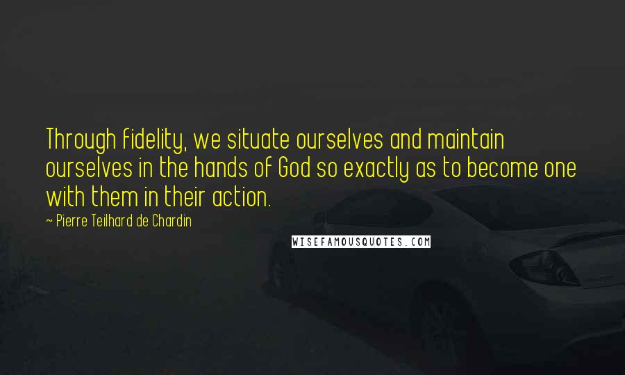Pierre Teilhard De Chardin Quotes: Through fidelity, we situate ourselves and maintain ourselves in the hands of God so exactly as to become one with them in their action.
