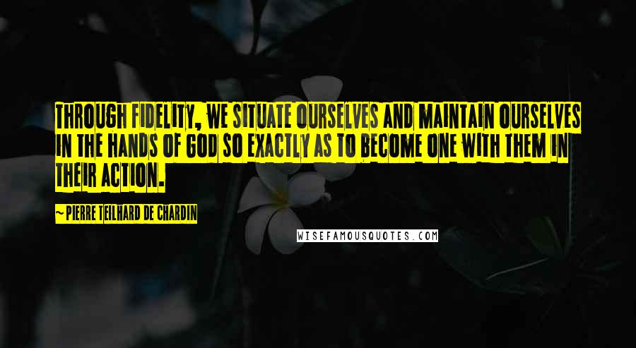 Pierre Teilhard De Chardin Quotes: Through fidelity, we situate ourselves and maintain ourselves in the hands of God so exactly as to become one with them in their action.