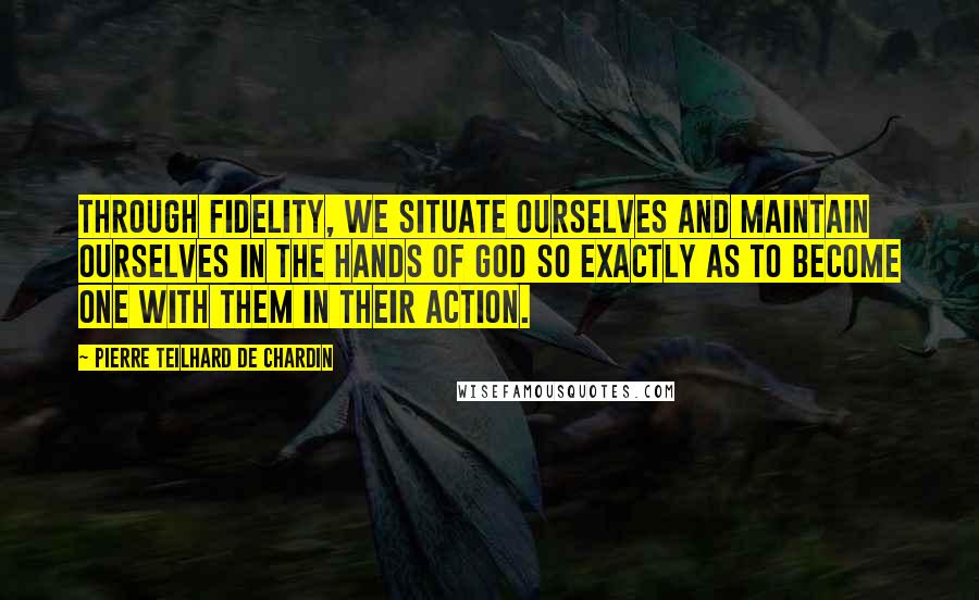 Pierre Teilhard De Chardin Quotes: Through fidelity, we situate ourselves and maintain ourselves in the hands of God so exactly as to become one with them in their action.