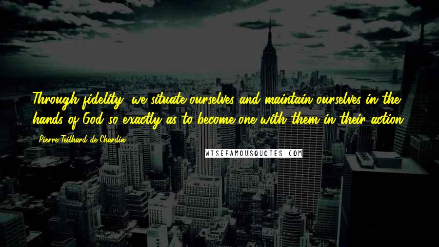 Pierre Teilhard De Chardin Quotes: Through fidelity, we situate ourselves and maintain ourselves in the hands of God so exactly as to become one with them in their action.