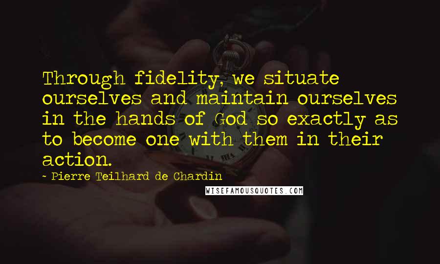 Pierre Teilhard De Chardin Quotes: Through fidelity, we situate ourselves and maintain ourselves in the hands of God so exactly as to become one with them in their action.