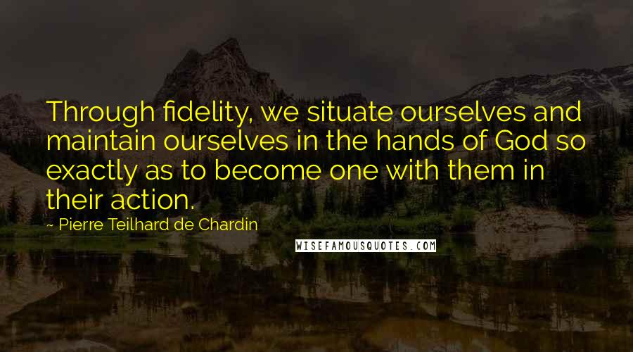 Pierre Teilhard De Chardin Quotes: Through fidelity, we situate ourselves and maintain ourselves in the hands of God so exactly as to become one with them in their action.