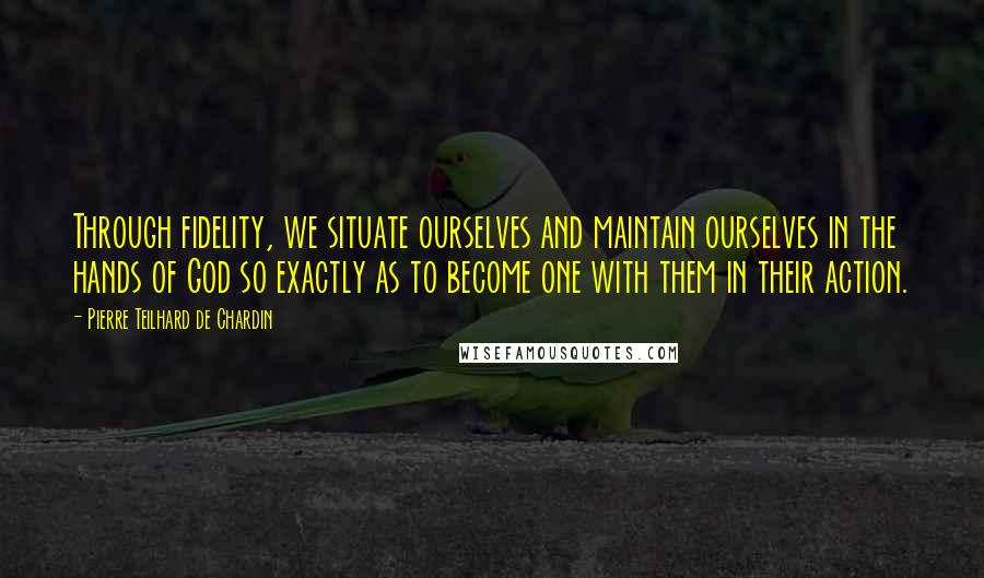 Pierre Teilhard De Chardin Quotes: Through fidelity, we situate ourselves and maintain ourselves in the hands of God so exactly as to become one with them in their action.