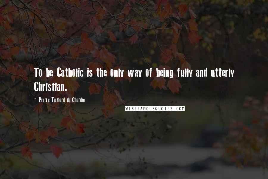 Pierre Teilhard De Chardin Quotes: To be Catholic is the only way of being fully and utterly Christian.