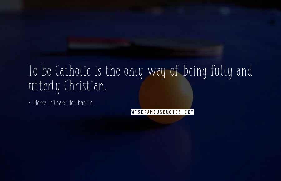 Pierre Teilhard De Chardin Quotes: To be Catholic is the only way of being fully and utterly Christian.