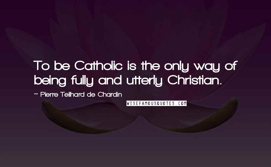 Pierre Teilhard De Chardin Quotes: To be Catholic is the only way of being fully and utterly Christian.