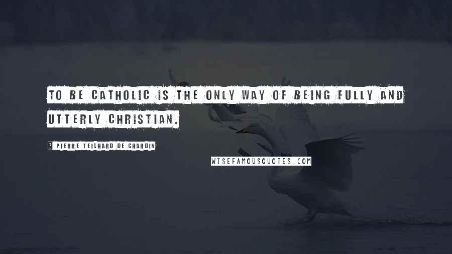 Pierre Teilhard De Chardin Quotes: To be Catholic is the only way of being fully and utterly Christian.