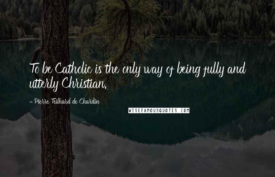 Pierre Teilhard De Chardin Quotes: To be Catholic is the only way of being fully and utterly Christian.