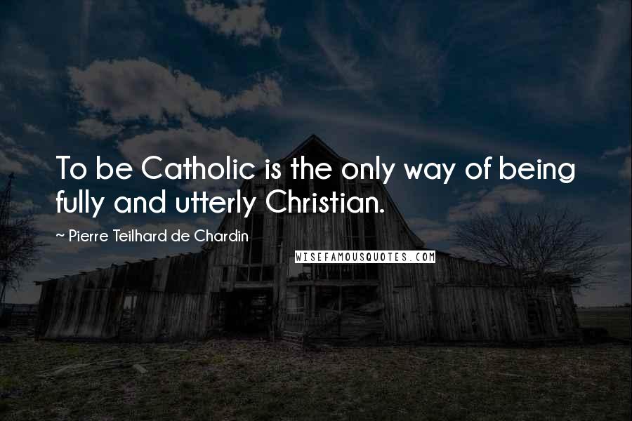 Pierre Teilhard De Chardin Quotes: To be Catholic is the only way of being fully and utterly Christian.