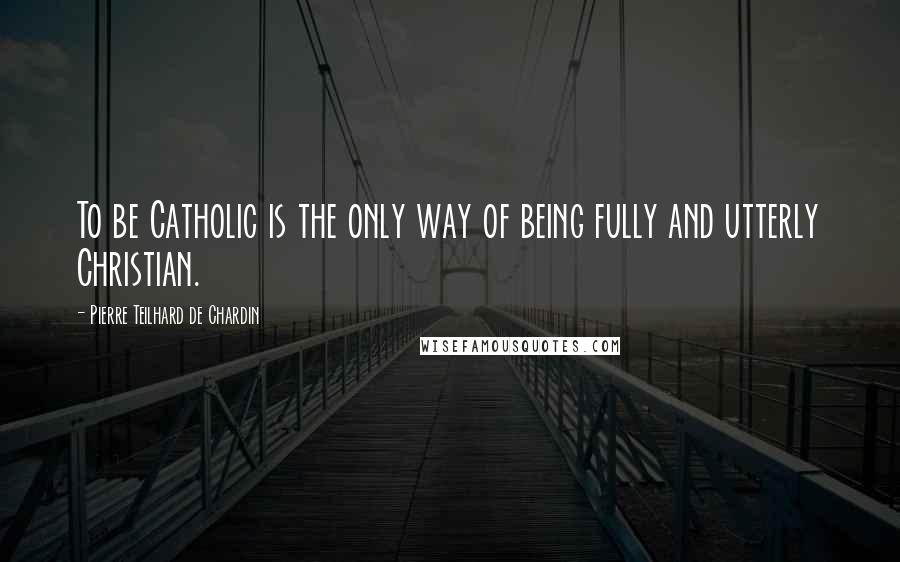 Pierre Teilhard De Chardin Quotes: To be Catholic is the only way of being fully and utterly Christian.