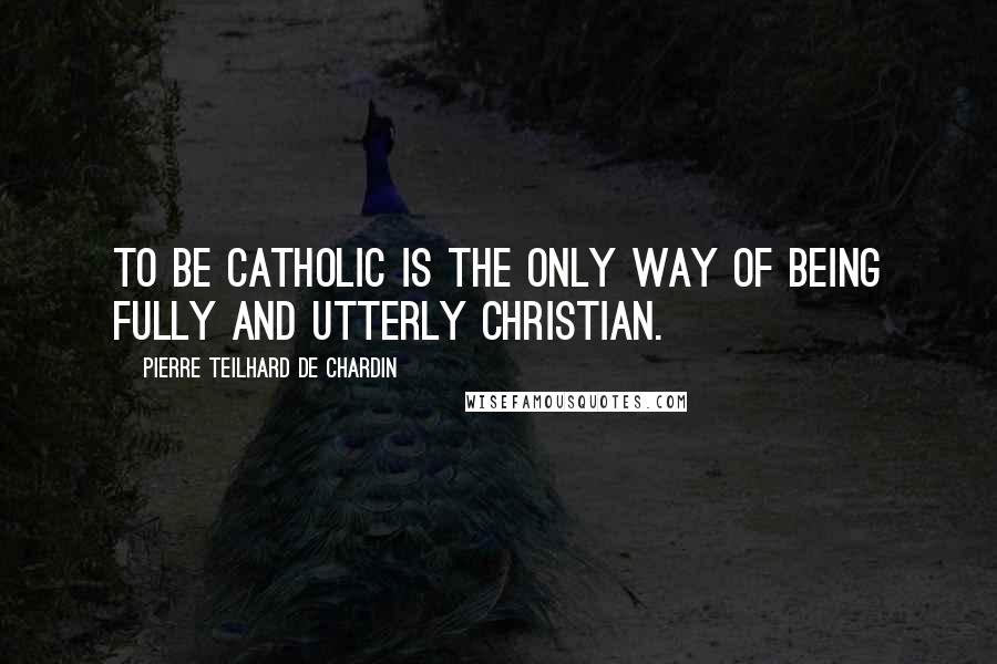 Pierre Teilhard De Chardin Quotes: To be Catholic is the only way of being fully and utterly Christian.