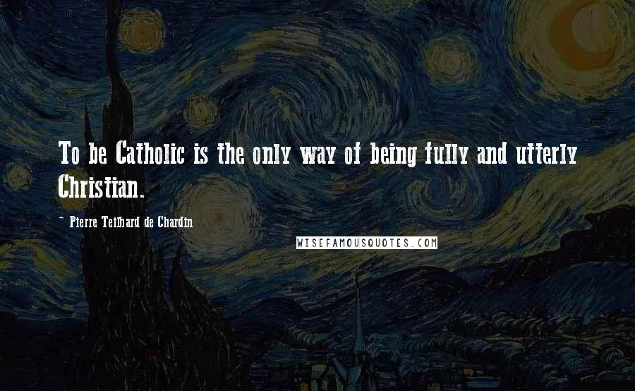 Pierre Teilhard De Chardin Quotes: To be Catholic is the only way of being fully and utterly Christian.