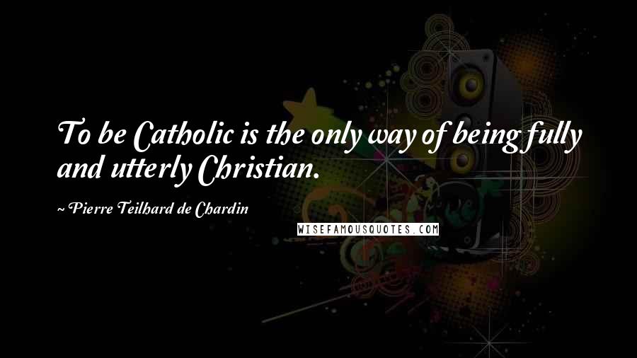 Pierre Teilhard De Chardin Quotes: To be Catholic is the only way of being fully and utterly Christian.