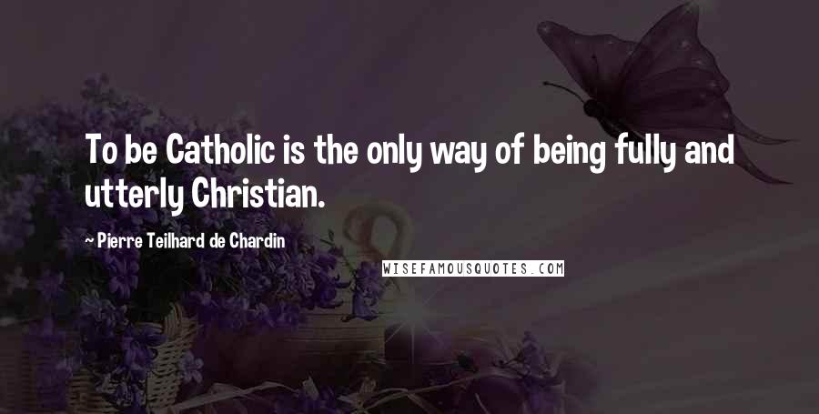 Pierre Teilhard De Chardin Quotes: To be Catholic is the only way of being fully and utterly Christian.