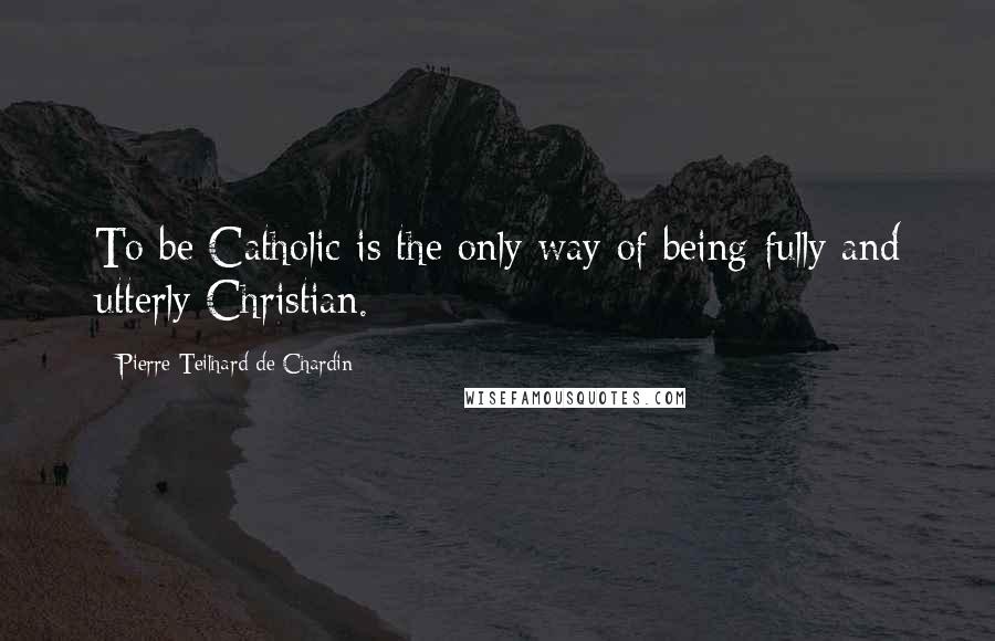 Pierre Teilhard De Chardin Quotes: To be Catholic is the only way of being fully and utterly Christian.