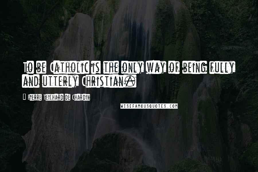 Pierre Teilhard De Chardin Quotes: To be Catholic is the only way of being fully and utterly Christian.