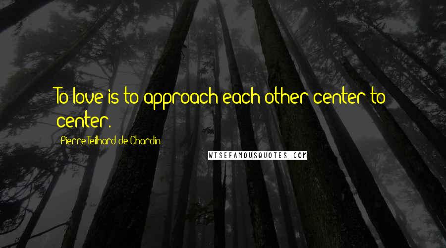 Pierre Teilhard De Chardin Quotes: To love is to approach each other center to center.