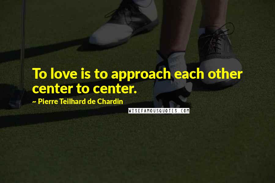 Pierre Teilhard De Chardin Quotes: To love is to approach each other center to center.