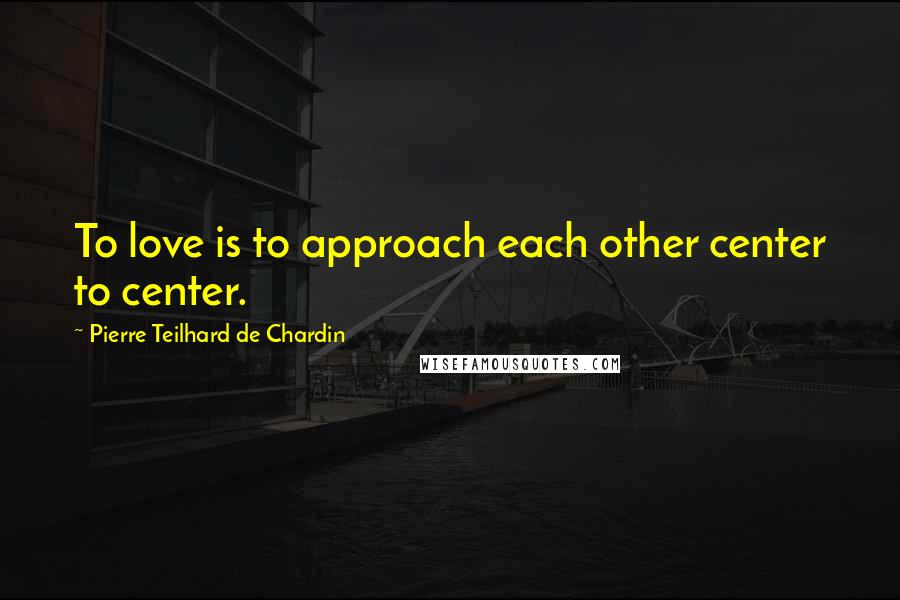 Pierre Teilhard De Chardin Quotes: To love is to approach each other center to center.