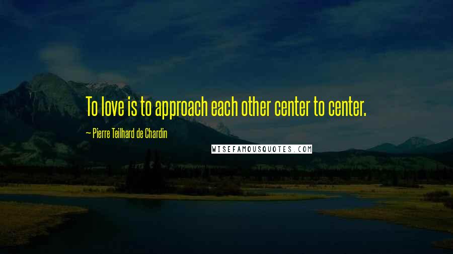 Pierre Teilhard De Chardin Quotes: To love is to approach each other center to center.