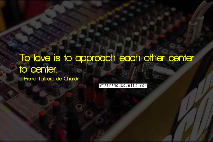 Pierre Teilhard De Chardin Quotes: To love is to approach each other center to center.