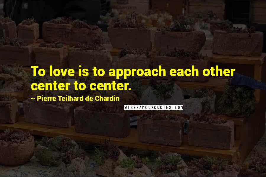 Pierre Teilhard De Chardin Quotes: To love is to approach each other center to center.