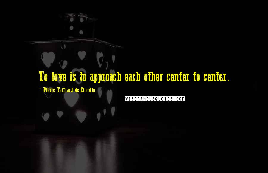 Pierre Teilhard De Chardin Quotes: To love is to approach each other center to center.