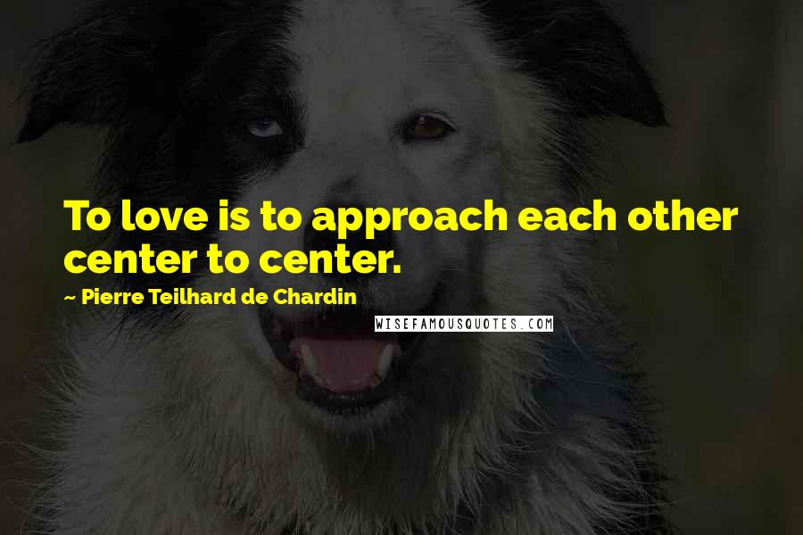 Pierre Teilhard De Chardin Quotes: To love is to approach each other center to center.