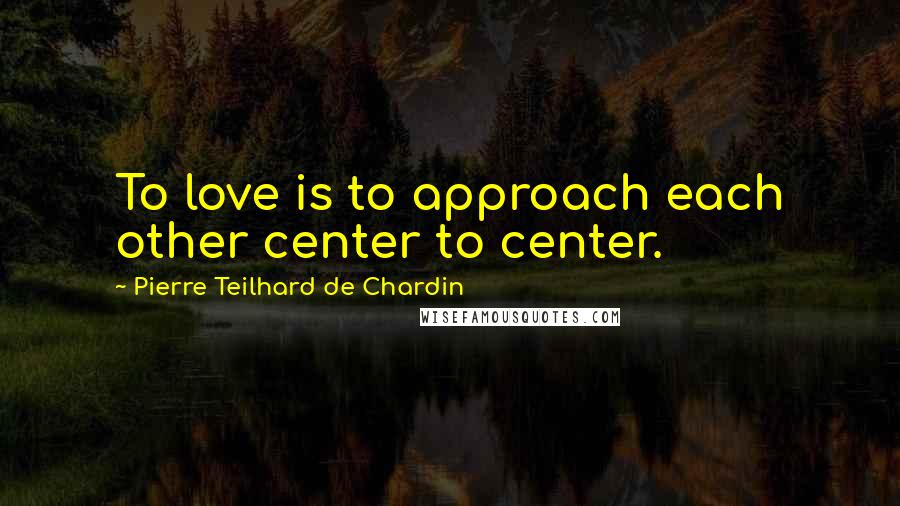 Pierre Teilhard De Chardin Quotes: To love is to approach each other center to center.