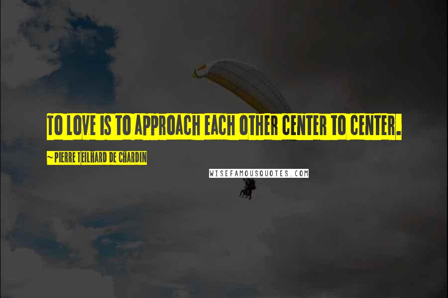 Pierre Teilhard De Chardin Quotes: To love is to approach each other center to center.