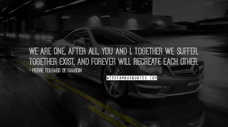 Pierre Teilhard De Chardin Quotes: We are one, after all, you and I, together we suffer, together exist, and forever will recreate each other.