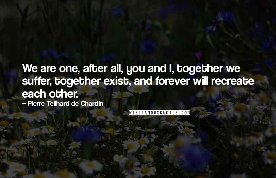 Pierre Teilhard De Chardin Quotes: We are one, after all, you and I, together we suffer, together exist, and forever will recreate each other.