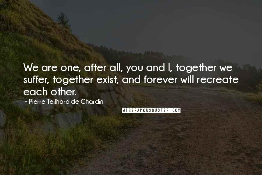 Pierre Teilhard De Chardin Quotes: We are one, after all, you and I, together we suffer, together exist, and forever will recreate each other.